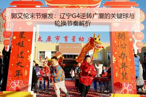 郭艾伦末节爆发：辽宁G4逆转广厦的关键球与轮换节奏解析