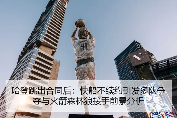 哈登跳出合同后：快船不续约引发多队争夺与火箭森林狼接手前景分析