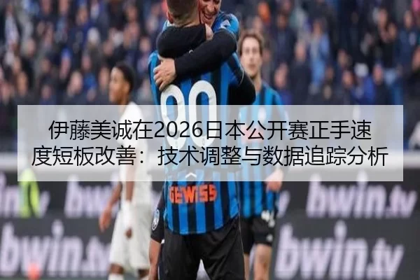 伊藤美诚在2026日本公开赛正手速度短板改善：技术调整与数据追踪分析