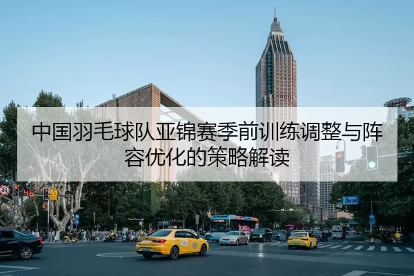 中国羽毛球队亚锦赛季前训练调整与阵容优化的策略解读