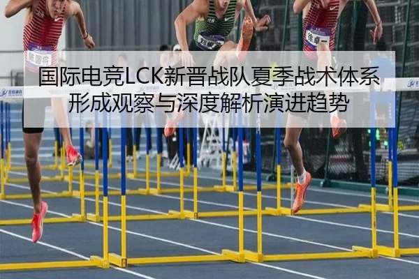 国际电竞LCK新晋战队夏季战术体系形成观察与深度解析演进趋势