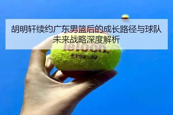 胡明轩续约广东男篮后的成长路径与球队未来战略深度解析