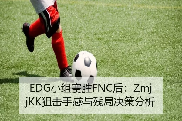 EDG小组赛胜FNC后：ZmjjKK狙击手感与残局决策分析