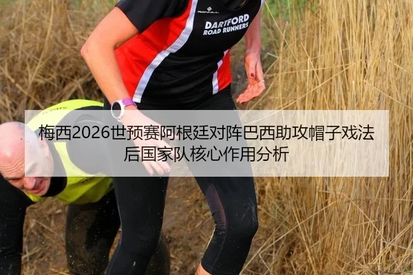 梅西2026世预赛阿根廷对阵巴西助攻帽子戏法后国家队核心作用分析